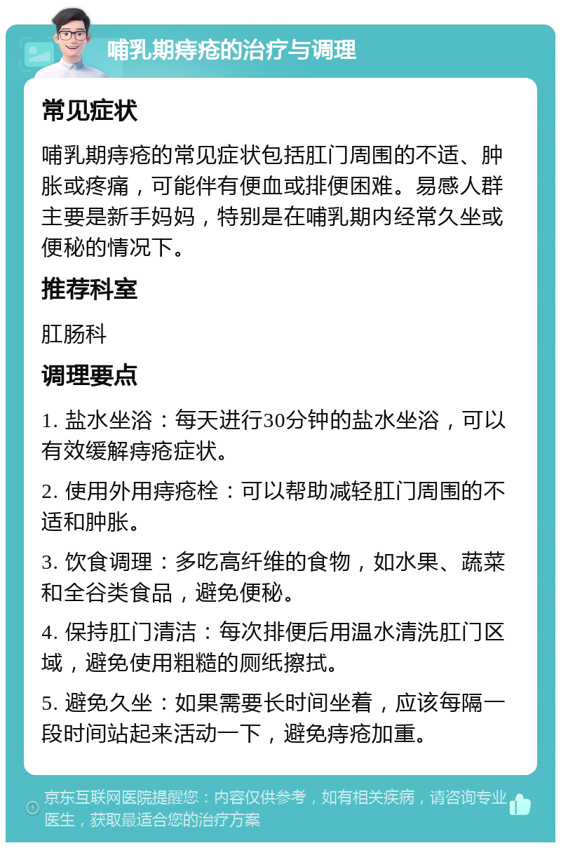 哺乳期痔疮的治疗与调理 常见症状 哺乳期痔疮的常见症状包括肛门周围的不适、肿胀或疼痛，可能伴有便血或排便困难。易感人群主要是新手妈妈，特别是在哺乳期内经常久坐或便秘的情况下。 推荐科室 肛肠科 调理要点 1. 盐水坐浴：每天进行30分钟的盐水坐浴，可以有效缓解痔疮症状。 2. 使用外用痔疮栓：可以帮助减轻肛门周围的不适和肿胀。 3. 饮食调理：多吃高纤维的食物，如水果、蔬菜和全谷类食品，避免便秘。 4. 保持肛门清洁：每次排便后用温水清洗肛门区域，避免使用粗糙的厕纸擦拭。 5. 避免久坐：如果需要长时间坐着，应该每隔一段时间站起来活动一下，避免痔疮加重。