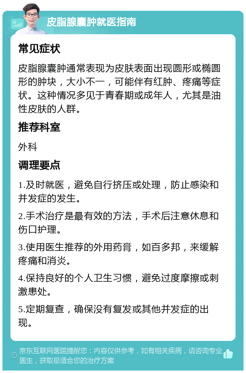 皮脂腺囊肿就医指南 常见症状 皮脂腺囊肿通常表现为皮肤表面出现圆形或椭圆形的肿块，大小不一，可能伴有红肿、疼痛等症状。这种情况多见于青春期或成年人，尤其是油性皮肤的人群。 推荐科室 外科 调理要点 1.及时就医，避免自行挤压或处理，防止感染和并发症的发生。 2.手术治疗是最有效的方法，手术后注意休息和伤口护理。 3.使用医生推荐的外用药膏，如百多邦，来缓解疼痛和消炎。 4.保持良好的个人卫生习惯，避免过度摩擦或刺激患处。 5.定期复查，确保没有复发或其他并发症的出现。