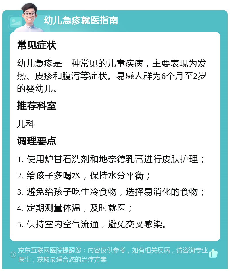 幼儿急疹就医指南 常见症状 幼儿急疹是一种常见的儿童疾病，主要表现为发热、皮疹和腹泻等症状。易感人群为6个月至2岁的婴幼儿。 推荐科室 儿科 调理要点 1. 使用炉甘石洗剂和地奈德乳膏进行皮肤护理； 2. 给孩子多喝水，保持水分平衡； 3. 避免给孩子吃生冷食物，选择易消化的食物； 4. 定期测量体温，及时就医； 5. 保持室内空气流通，避免交叉感染。