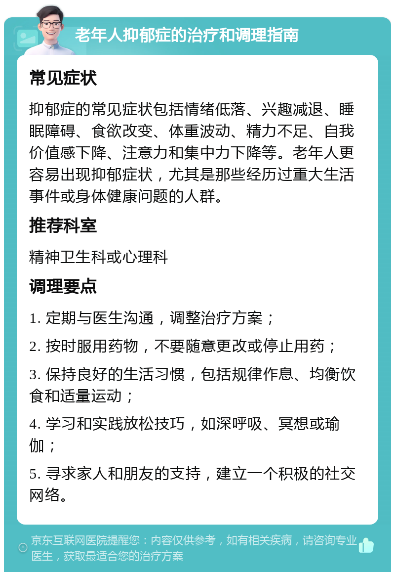 老年人抑郁症的治疗和调理指南 常见症状 抑郁症的常见症状包括情绪低落、兴趣减退、睡眠障碍、食欲改变、体重波动、精力不足、自我价值感下降、注意力和集中力下降等。老年人更容易出现抑郁症状，尤其是那些经历过重大生活事件或身体健康问题的人群。 推荐科室 精神卫生科或心理科 调理要点 1. 定期与医生沟通，调整治疗方案； 2. 按时服用药物，不要随意更改或停止用药； 3. 保持良好的生活习惯，包括规律作息、均衡饮食和适量运动； 4. 学习和实践放松技巧，如深呼吸、冥想或瑜伽； 5. 寻求家人和朋友的支持，建立一个积极的社交网络。