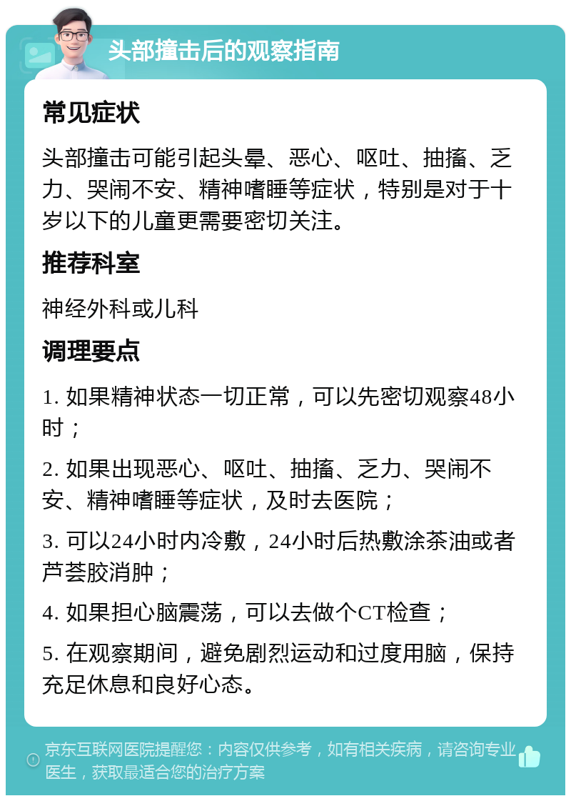 头部撞击后的观察指南 常见症状 头部撞击可能引起头晕、恶心、呕吐、抽搐、乏力、哭闹不安、精神嗜睡等症状，特别是对于十岁以下的儿童更需要密切关注。 推荐科室 神经外科或儿科 调理要点 1. 如果精神状态一切正常，可以先密切观察48小时； 2. 如果出现恶心、呕吐、抽搐、乏力、哭闹不安、精神嗜睡等症状，及时去医院； 3. 可以24小时内冷敷，24小时后热敷涂茶油或者芦荟胶消肿； 4. 如果担心脑震荡，可以去做个CT检查； 5. 在观察期间，避免剧烈运动和过度用脑，保持充足休息和良好心态。