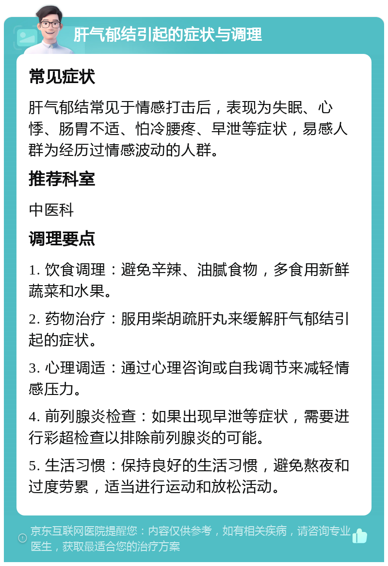 肝气郁结引起的症状与调理 常见症状 肝气郁结常见于情感打击后，表现为失眠、心悸、肠胃不适、怕冷腰疼、早泄等症状，易感人群为经历过情感波动的人群。 推荐科室 中医科 调理要点 1. 饮食调理：避免辛辣、油腻食物，多食用新鲜蔬菜和水果。 2. 药物治疗：服用柴胡疏肝丸来缓解肝气郁结引起的症状。 3. 心理调适：通过心理咨询或自我调节来减轻情感压力。 4. 前列腺炎检查：如果出现早泄等症状，需要进行彩超检查以排除前列腺炎的可能。 5. 生活习惯：保持良好的生活习惯，避免熬夜和过度劳累，适当进行运动和放松活动。