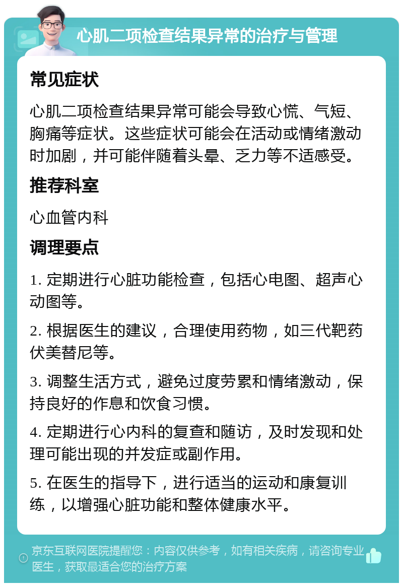 心肌二项检查结果异常的治疗与管理 常见症状 心肌二项检查结果异常可能会导致心慌、气短、胸痛等症状。这些症状可能会在活动或情绪激动时加剧，并可能伴随着头晕、乏力等不适感受。 推荐科室 心血管内科 调理要点 1. 定期进行心脏功能检查，包括心电图、超声心动图等。 2. 根据医生的建议，合理使用药物，如三代靶药伏美替尼等。 3. 调整生活方式，避免过度劳累和情绪激动，保持良好的作息和饮食习惯。 4. 定期进行心内科的复查和随访，及时发现和处理可能出现的并发症或副作用。 5. 在医生的指导下，进行适当的运动和康复训练，以增强心脏功能和整体健康水平。