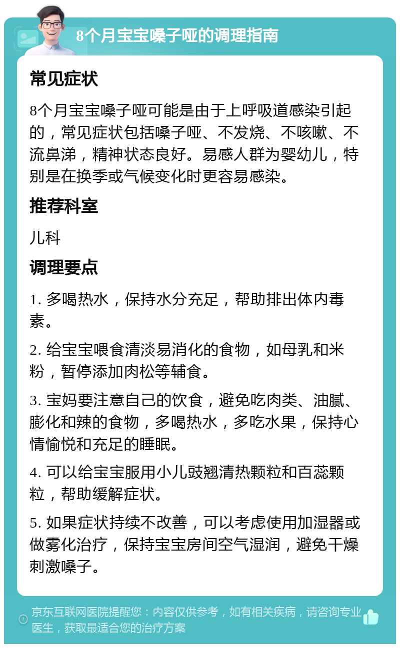 8个月宝宝嗓子哑的调理指南 常见症状 8个月宝宝嗓子哑可能是由于上呼吸道感染引起的，常见症状包括嗓子哑、不发烧、不咳嗽、不流鼻涕，精神状态良好。易感人群为婴幼儿，特别是在换季或气候变化时更容易感染。 推荐科室 儿科 调理要点 1. 多喝热水，保持水分充足，帮助排出体内毒素。 2. 给宝宝喂食清淡易消化的食物，如母乳和米粉，暂停添加肉松等辅食。 3. 宝妈要注意自己的饮食，避免吃肉类、油腻、膨化和辣的食物，多喝热水，多吃水果，保持心情愉悦和充足的睡眠。 4. 可以给宝宝服用小儿豉翘清热颗粒和百蕊颗粒，帮助缓解症状。 5. 如果症状持续不改善，可以考虑使用加湿器或做雾化治疗，保持宝宝房间空气湿润，避免干燥刺激嗓子。