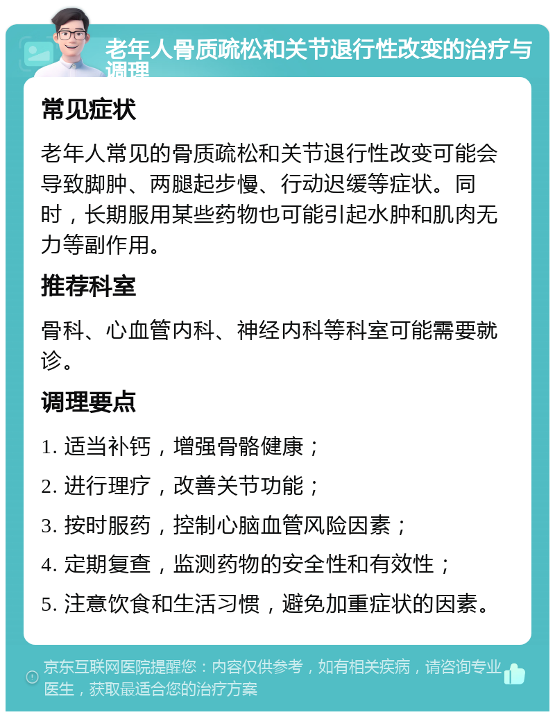 老年人骨质疏松和关节退行性改变的治疗与调理 常见症状 老年人常见的骨质疏松和关节退行性改变可能会导致脚肿、两腿起步慢、行动迟缓等症状。同时，长期服用某些药物也可能引起水肿和肌肉无力等副作用。 推荐科室 骨科、心血管内科、神经内科等科室可能需要就诊。 调理要点 1. 适当补钙，增强骨骼健康； 2. 进行理疗，改善关节功能； 3. 按时服药，控制心脑血管风险因素； 4. 定期复查，监测药物的安全性和有效性； 5. 注意饮食和生活习惯，避免加重症状的因素。