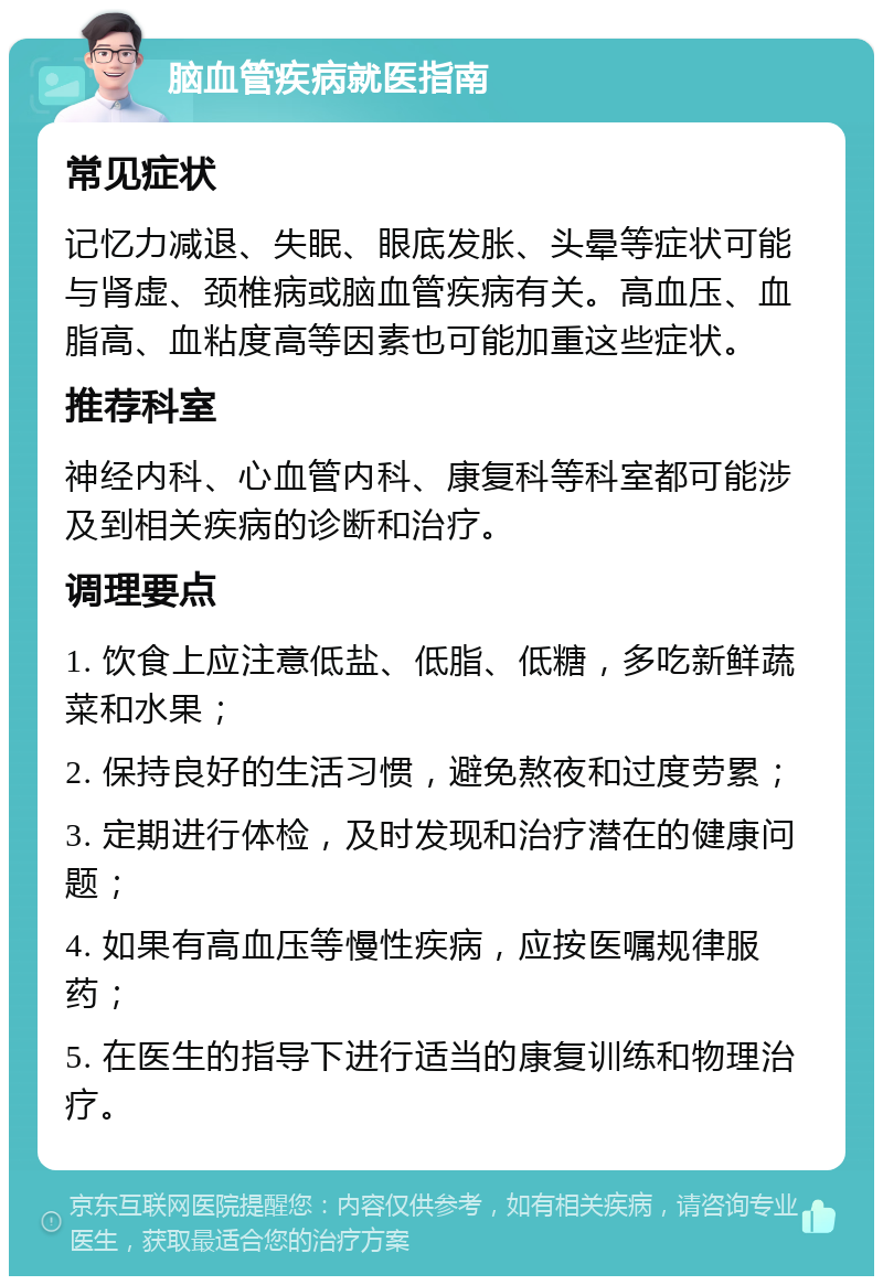 脑血管疾病就医指南 常见症状 记忆力减退、失眠、眼底发胀、头晕等症状可能与肾虚、颈椎病或脑血管疾病有关。高血压、血脂高、血粘度高等因素也可能加重这些症状。 推荐科室 神经内科、心血管内科、康复科等科室都可能涉及到相关疾病的诊断和治疗。 调理要点 1. 饮食上应注意低盐、低脂、低糖，多吃新鲜蔬菜和水果； 2. 保持良好的生活习惯，避免熬夜和过度劳累； 3. 定期进行体检，及时发现和治疗潜在的健康问题； 4. 如果有高血压等慢性疾病，应按医嘱规律服药； 5. 在医生的指导下进行适当的康复训练和物理治疗。