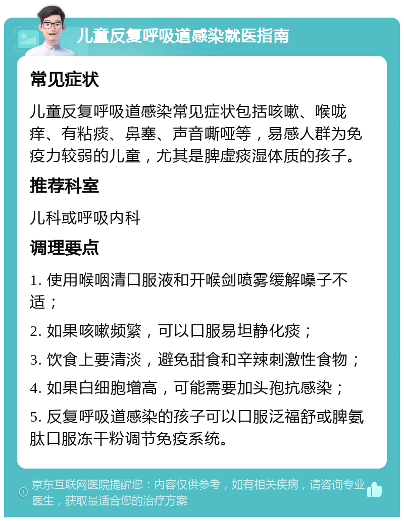 儿童反复呼吸道感染就医指南 常见症状 儿童反复呼吸道感染常见症状包括咳嗽、喉咙痒、有粘痰、鼻塞、声音嘶哑等，易感人群为免疫力较弱的儿童，尤其是脾虚痰湿体质的孩子。 推荐科室 儿科或呼吸内科 调理要点 1. 使用喉咽清口服液和开喉剑喷雾缓解嗓子不适； 2. 如果咳嗽频繁，可以口服易坦静化痰； 3. 饮食上要清淡，避免甜食和辛辣刺激性食物； 4. 如果白细胞增高，可能需要加头孢抗感染； 5. 反复呼吸道感染的孩子可以口服泛福舒或脾氨肽口服冻干粉调节免疫系统。