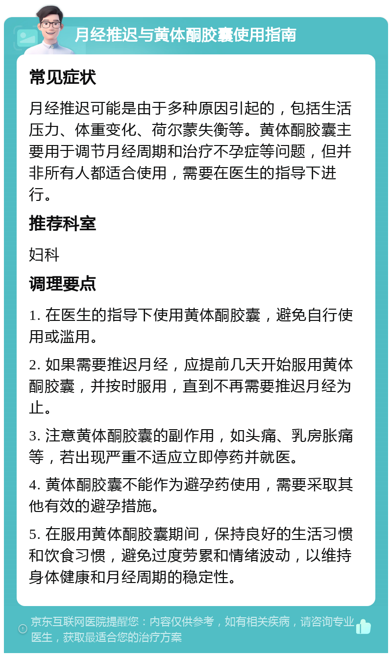 月经推迟与黄体酮胶囊使用指南 常见症状 月经推迟可能是由于多种原因引起的，包括生活压力、体重变化、荷尔蒙失衡等。黄体酮胶囊主要用于调节月经周期和治疗不孕症等问题，但并非所有人都适合使用，需要在医生的指导下进行。 推荐科室 妇科 调理要点 1. 在医生的指导下使用黄体酮胶囊，避免自行使用或滥用。 2. 如果需要推迟月经，应提前几天开始服用黄体酮胶囊，并按时服用，直到不再需要推迟月经为止。 3. 注意黄体酮胶囊的副作用，如头痛、乳房胀痛等，若出现严重不适应立即停药并就医。 4. 黄体酮胶囊不能作为避孕药使用，需要采取其他有效的避孕措施。 5. 在服用黄体酮胶囊期间，保持良好的生活习惯和饮食习惯，避免过度劳累和情绪波动，以维持身体健康和月经周期的稳定性。