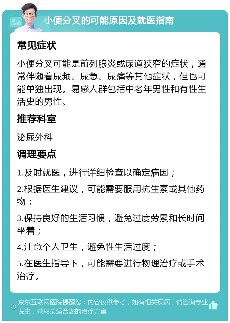 小便分叉的可能原因及就医指南 常见症状 小便分叉可能是前列腺炎或尿道狭窄的症状，通常伴随着尿频、尿急、尿痛等其他症状，但也可能单独出现。易感人群包括中老年男性和有性生活史的男性。 推荐科室 泌尿外科 调理要点 1.及时就医，进行详细检查以确定病因； 2.根据医生建议，可能需要服用抗生素或其他药物； 3.保持良好的生活习惯，避免过度劳累和长时间坐着； 4.注意个人卫生，避免性生活过度； 5.在医生指导下，可能需要进行物理治疗或手术治疗。