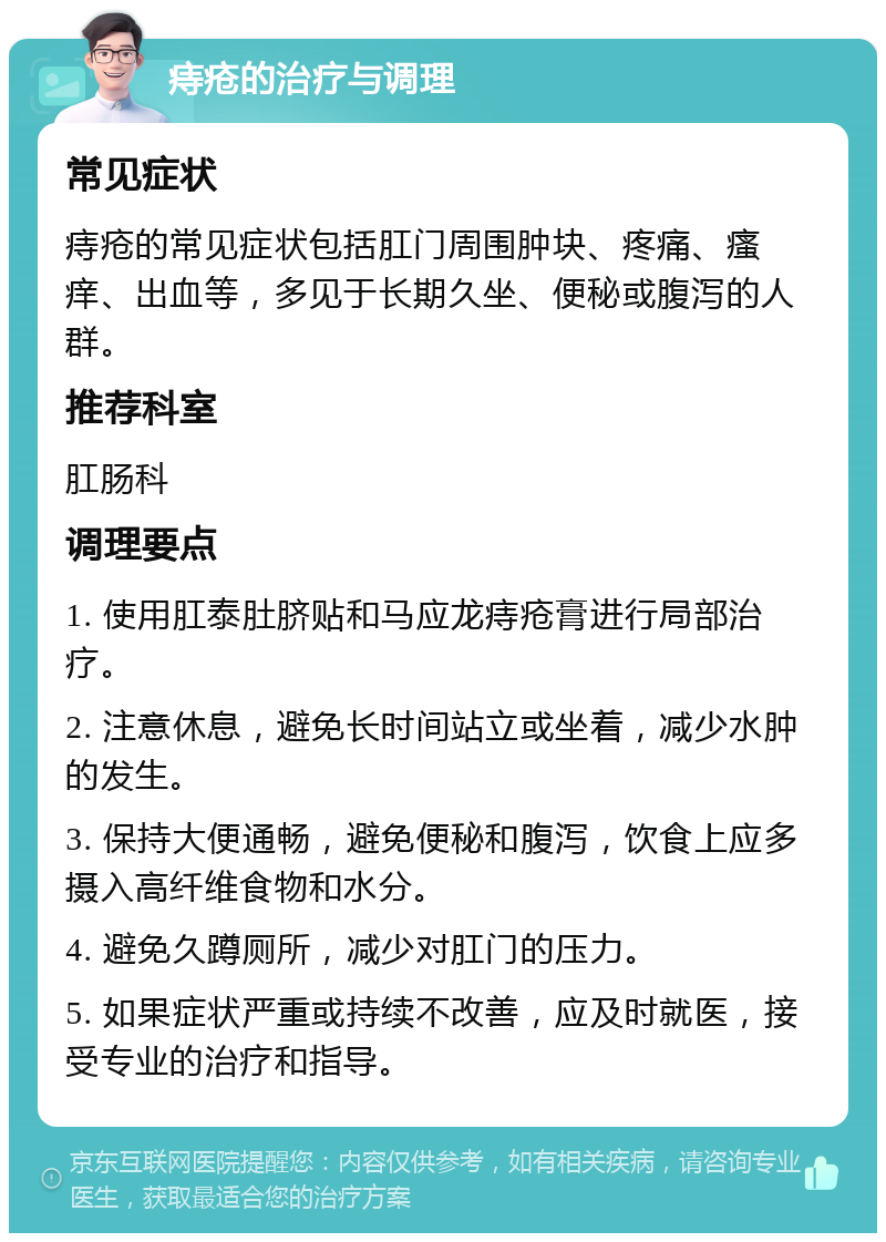 痔疮的治疗与调理 常见症状 痔疮的常见症状包括肛门周围肿块、疼痛、瘙痒、出血等，多见于长期久坐、便秘或腹泻的人群。 推荐科室 肛肠科 调理要点 1. 使用肛泰肚脐贴和马应龙痔疮膏进行局部治疗。 2. 注意休息，避免长时间站立或坐着，减少水肿的发生。 3. 保持大便通畅，避免便秘和腹泻，饮食上应多摄入高纤维食物和水分。 4. 避免久蹲厕所，减少对肛门的压力。 5. 如果症状严重或持续不改善，应及时就医，接受专业的治疗和指导。