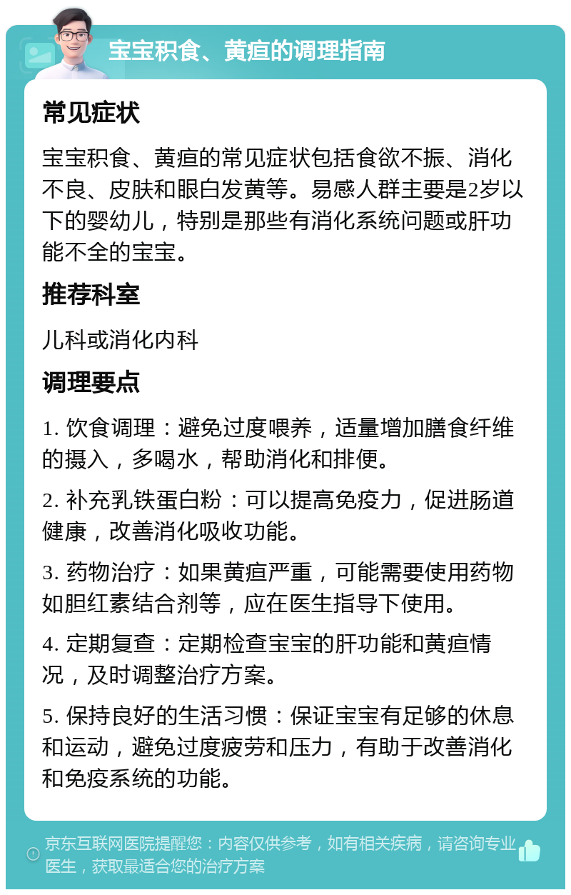 宝宝积食、黄疸的调理指南 常见症状 宝宝积食、黄疸的常见症状包括食欲不振、消化不良、皮肤和眼白发黄等。易感人群主要是2岁以下的婴幼儿，特别是那些有消化系统问题或肝功能不全的宝宝。 推荐科室 儿科或消化内科 调理要点 1. 饮食调理：避免过度喂养，适量增加膳食纤维的摄入，多喝水，帮助消化和排便。 2. 补充乳铁蛋白粉：可以提高免疫力，促进肠道健康，改善消化吸收功能。 3. 药物治疗：如果黄疸严重，可能需要使用药物如胆红素结合剂等，应在医生指导下使用。 4. 定期复查：定期检查宝宝的肝功能和黄疸情况，及时调整治疗方案。 5. 保持良好的生活习惯：保证宝宝有足够的休息和运动，避免过度疲劳和压力，有助于改善消化和免疫系统的功能。