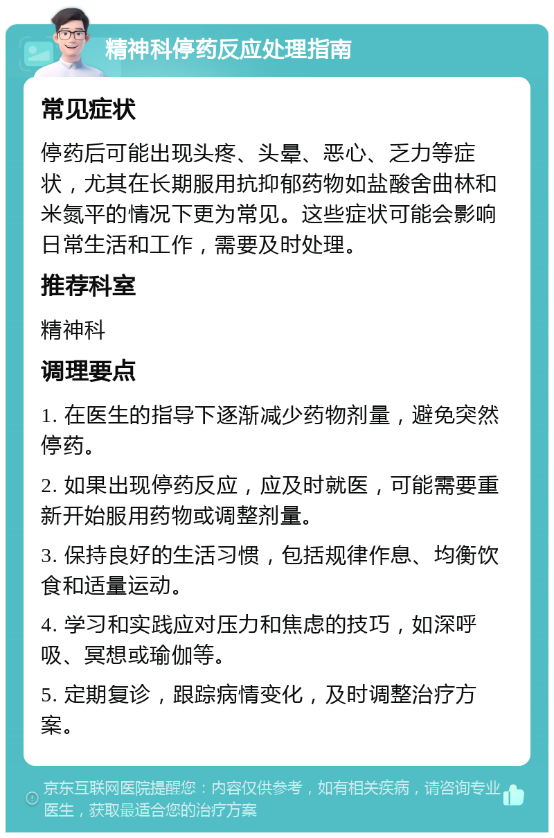 精神科停药反应处理指南 常见症状 停药后可能出现头疼、头晕、恶心、乏力等症状，尤其在长期服用抗抑郁药物如盐酸舍曲林和米氮平的情况下更为常见。这些症状可能会影响日常生活和工作，需要及时处理。 推荐科室 精神科 调理要点 1. 在医生的指导下逐渐减少药物剂量，避免突然停药。 2. 如果出现停药反应，应及时就医，可能需要重新开始服用药物或调整剂量。 3. 保持良好的生活习惯，包括规律作息、均衡饮食和适量运动。 4. 学习和实践应对压力和焦虑的技巧，如深呼吸、冥想或瑜伽等。 5. 定期复诊，跟踪病情变化，及时调整治疗方案。