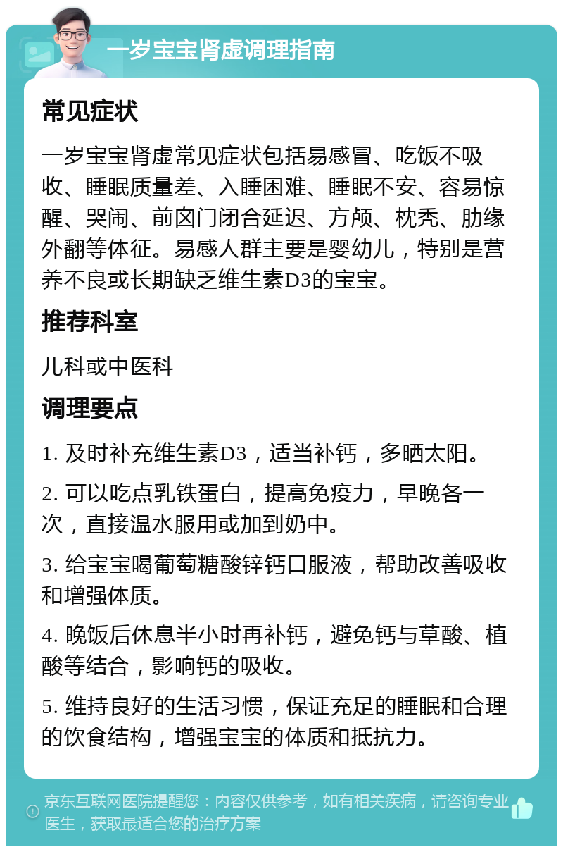 一岁宝宝肾虚调理指南 常见症状 一岁宝宝肾虚常见症状包括易感冒、吃饭不吸收、睡眠质量差、入睡困难、睡眠不安、容易惊醒、哭闹、前囟门闭合延迟、方颅、枕秃、肋缘外翻等体征。易感人群主要是婴幼儿，特别是营养不良或长期缺乏维生素D3的宝宝。 推荐科室 儿科或中医科 调理要点 1. 及时补充维生素D3，适当补钙，多晒太阳。 2. 可以吃点乳铁蛋白，提高免疫力，早晚各一次，直接温水服用或加到奶中。 3. 给宝宝喝葡萄糖酸锌钙口服液，帮助改善吸收和增强体质。 4. 晚饭后休息半小时再补钙，避免钙与草酸、植酸等结合，影响钙的吸收。 5. 维持良好的生活习惯，保证充足的睡眠和合理的饮食结构，增强宝宝的体质和抵抗力。