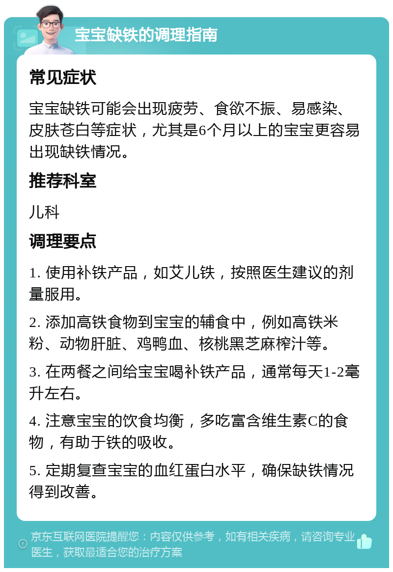 宝宝缺铁的调理指南 常见症状 宝宝缺铁可能会出现疲劳、食欲不振、易感染、皮肤苍白等症状，尤其是6个月以上的宝宝更容易出现缺铁情况。 推荐科室 儿科 调理要点 1. 使用补铁产品，如艾儿铁，按照医生建议的剂量服用。 2. 添加高铁食物到宝宝的辅食中，例如高铁米粉、动物肝脏、鸡鸭血、核桃黑芝麻榨汁等。 3. 在两餐之间给宝宝喝补铁产品，通常每天1-2毫升左右。 4. 注意宝宝的饮食均衡，多吃富含维生素C的食物，有助于铁的吸收。 5. 定期复查宝宝的血红蛋白水平，确保缺铁情况得到改善。