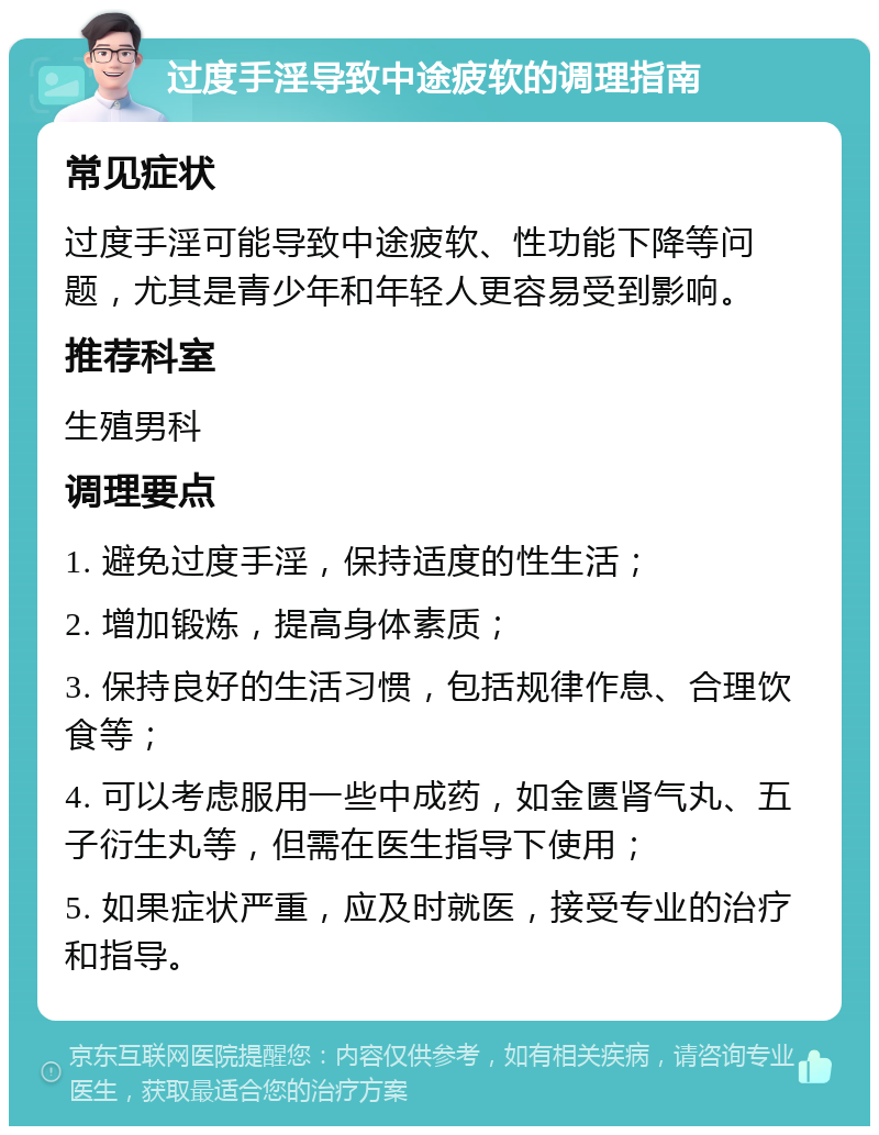 过度手淫导致中途疲软的调理指南 常见症状 过度手淫可能导致中途疲软、性功能下降等问题，尤其是青少年和年轻人更容易受到影响。 推荐科室 生殖男科 调理要点 1. 避免过度手淫，保持适度的性生活； 2. 增加锻炼，提高身体素质； 3. 保持良好的生活习惯，包括规律作息、合理饮食等； 4. 可以考虑服用一些中成药，如金匮肾气丸、五子衍生丸等，但需在医生指导下使用； 5. 如果症状严重，应及时就医，接受专业的治疗和指导。