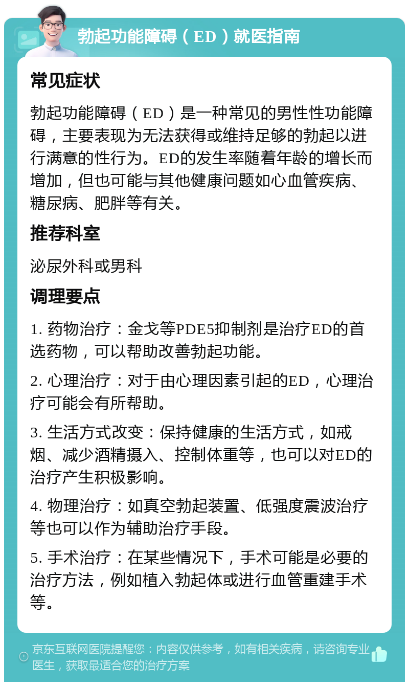 勃起功能障碍（ED）就医指南 常见症状 勃起功能障碍（ED）是一种常见的男性性功能障碍，主要表现为无法获得或维持足够的勃起以进行满意的性行为。ED的发生率随着年龄的增长而增加，但也可能与其他健康问题如心血管疾病、糖尿病、肥胖等有关。 推荐科室 泌尿外科或男科 调理要点 1. 药物治疗：金戈等PDE5抑制剂是治疗ED的首选药物，可以帮助改善勃起功能。 2. 心理治疗：对于由心理因素引起的ED，心理治疗可能会有所帮助。 3. 生活方式改变：保持健康的生活方式，如戒烟、减少酒精摄入、控制体重等，也可以对ED的治疗产生积极影响。 4. 物理治疗：如真空勃起装置、低强度震波治疗等也可以作为辅助治疗手段。 5. 手术治疗：在某些情况下，手术可能是必要的治疗方法，例如植入勃起体或进行血管重建手术等。