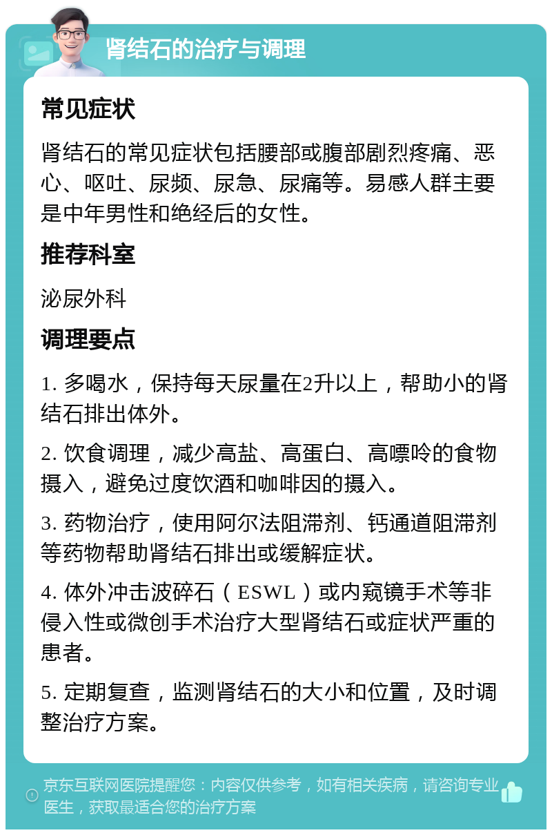 肾结石的治疗与调理 常见症状 肾结石的常见症状包括腰部或腹部剧烈疼痛、恶心、呕吐、尿频、尿急、尿痛等。易感人群主要是中年男性和绝经后的女性。 推荐科室 泌尿外科 调理要点 1. 多喝水，保持每天尿量在2升以上，帮助小的肾结石排出体外。 2. 饮食调理，减少高盐、高蛋白、高嘌呤的食物摄入，避免过度饮酒和咖啡因的摄入。 3. 药物治疗，使用阿尔法阻滞剂、钙通道阻滞剂等药物帮助肾结石排出或缓解症状。 4. 体外冲击波碎石（ESWL）或内窥镜手术等非侵入性或微创手术治疗大型肾结石或症状严重的患者。 5. 定期复查，监测肾结石的大小和位置，及时调整治疗方案。