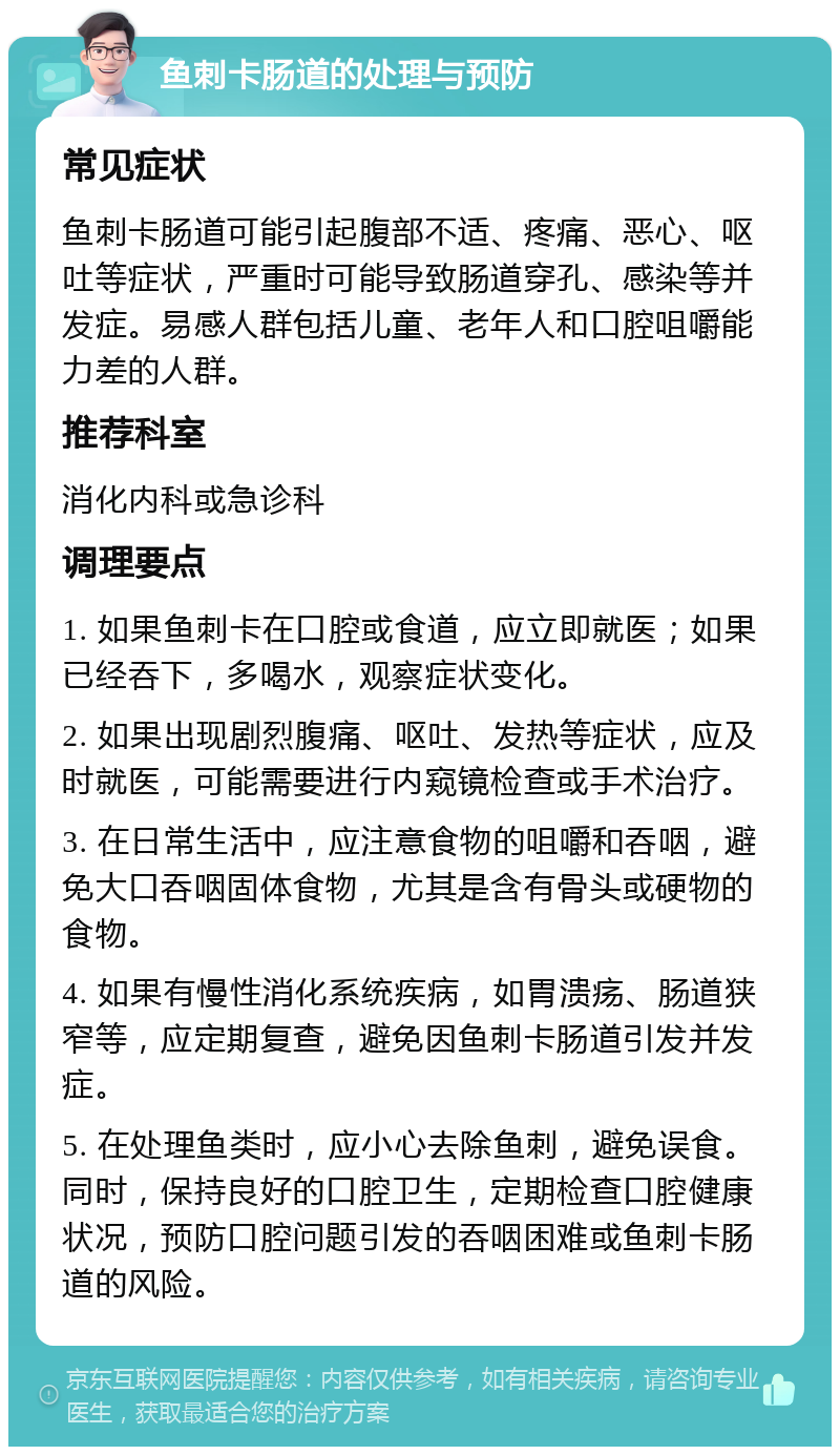 鱼刺卡肠道的处理与预防 常见症状 鱼刺卡肠道可能引起腹部不适、疼痛、恶心、呕吐等症状，严重时可能导致肠道穿孔、感染等并发症。易感人群包括儿童、老年人和口腔咀嚼能力差的人群。 推荐科室 消化内科或急诊科 调理要点 1. 如果鱼刺卡在口腔或食道，应立即就医；如果已经吞下，多喝水，观察症状变化。 2. 如果出现剧烈腹痛、呕吐、发热等症状，应及时就医，可能需要进行内窥镜检查或手术治疗。 3. 在日常生活中，应注意食物的咀嚼和吞咽，避免大口吞咽固体食物，尤其是含有骨头或硬物的食物。 4. 如果有慢性消化系统疾病，如胃溃疡、肠道狭窄等，应定期复查，避免因鱼刺卡肠道引发并发症。 5. 在处理鱼类时，应小心去除鱼刺，避免误食。同时，保持良好的口腔卫生，定期检查口腔健康状况，预防口腔问题引发的吞咽困难或鱼刺卡肠道的风险。