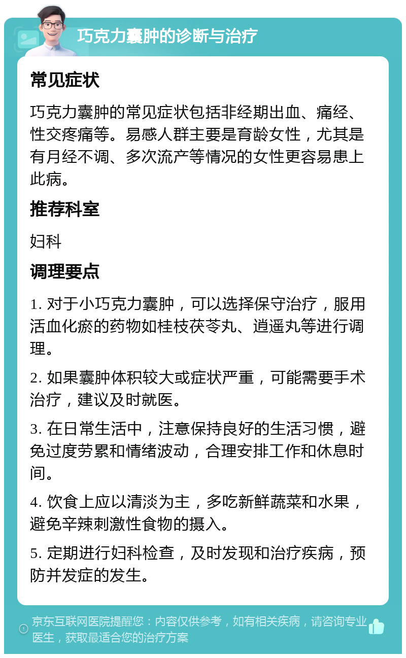 巧克力囊肿的诊断与治疗 常见症状 巧克力囊肿的常见症状包括非经期出血、痛经、性交疼痛等。易感人群主要是育龄女性，尤其是有月经不调、多次流产等情况的女性更容易患上此病。 推荐科室 妇科 调理要点 1. 对于小巧克力囊肿，可以选择保守治疗，服用活血化瘀的药物如桂枝茯苓丸、逍遥丸等进行调理。 2. 如果囊肿体积较大或症状严重，可能需要手术治疗，建议及时就医。 3. 在日常生活中，注意保持良好的生活习惯，避免过度劳累和情绪波动，合理安排工作和休息时间。 4. 饮食上应以清淡为主，多吃新鲜蔬菜和水果，避免辛辣刺激性食物的摄入。 5. 定期进行妇科检查，及时发现和治疗疾病，预防并发症的发生。