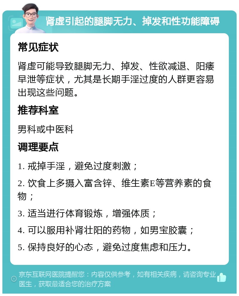 肾虚引起的腿脚无力、掉发和性功能障碍 常见症状 肾虚可能导致腿脚无力、掉发、性欲减退、阳痿早泄等症状，尤其是长期手淫过度的人群更容易出现这些问题。 推荐科室 男科或中医科 调理要点 1. 戒掉手淫，避免过度刺激； 2. 饮食上多摄入富含锌、维生素E等营养素的食物； 3. 适当进行体育锻炼，增强体质； 4. 可以服用补肾壮阳的药物，如男宝胶囊； 5. 保持良好的心态，避免过度焦虑和压力。