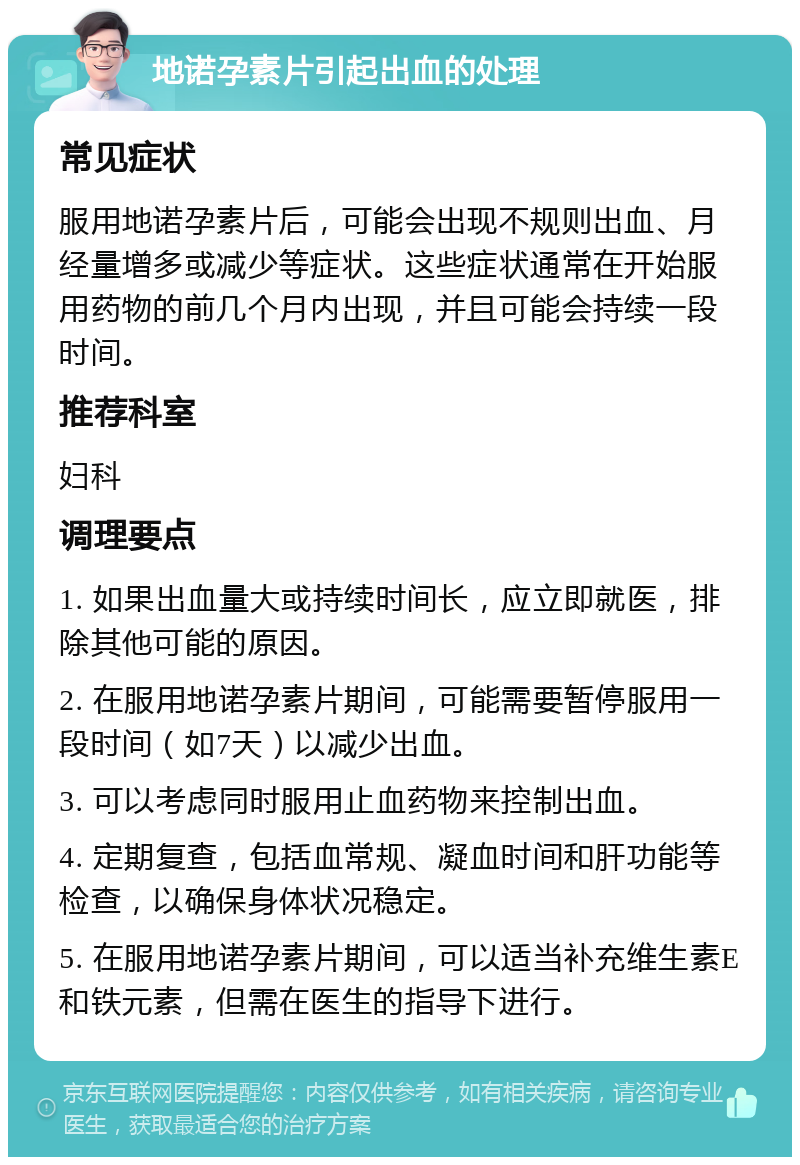 地诺孕素片引起出血的处理 常见症状 服用地诺孕素片后，可能会出现不规则出血、月经量增多或减少等症状。这些症状通常在开始服用药物的前几个月内出现，并且可能会持续一段时间。 推荐科室 妇科 调理要点 1. 如果出血量大或持续时间长，应立即就医，排除其他可能的原因。 2. 在服用地诺孕素片期间，可能需要暂停服用一段时间（如7天）以减少出血。 3. 可以考虑同时服用止血药物来控制出血。 4. 定期复查，包括血常规、凝血时间和肝功能等检查，以确保身体状况稳定。 5. 在服用地诺孕素片期间，可以适当补充维生素E和铁元素，但需在医生的指导下进行。