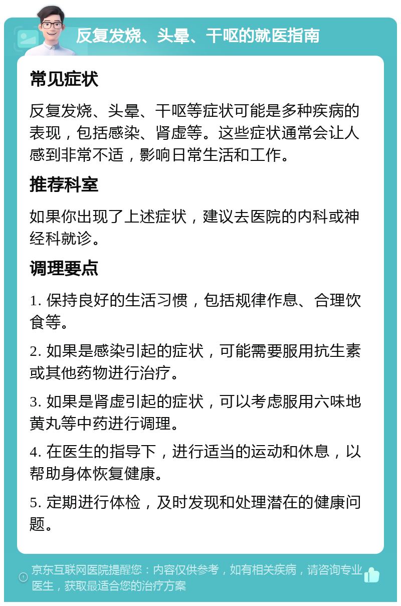 反复发烧、头晕、干呕的就医指南 常见症状 反复发烧、头晕、干呕等症状可能是多种疾病的表现，包括感染、肾虚等。这些症状通常会让人感到非常不适，影响日常生活和工作。 推荐科室 如果你出现了上述症状，建议去医院的内科或神经科就诊。 调理要点 1. 保持良好的生活习惯，包括规律作息、合理饮食等。 2. 如果是感染引起的症状，可能需要服用抗生素或其他药物进行治疗。 3. 如果是肾虚引起的症状，可以考虑服用六味地黄丸等中药进行调理。 4. 在医生的指导下，进行适当的运动和休息，以帮助身体恢复健康。 5. 定期进行体检，及时发现和处理潜在的健康问题。