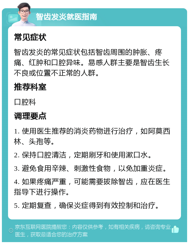 智齿发炎就医指南 常见症状 智齿发炎的常见症状包括智齿周围的肿胀、疼痛、红肿和口腔异味。易感人群主要是智齿生长不良或位置不正常的人群。 推荐科室 口腔科 调理要点 1. 使用医生推荐的消炎药物进行治疗，如阿莫西林、头孢等。 2. 保持口腔清洁，定期刷牙和使用漱口水。 3. 避免食用辛辣、刺激性食物，以免加重炎症。 4. 如果疼痛严重，可能需要拔除智齿，应在医生指导下进行操作。 5. 定期复查，确保炎症得到有效控制和治疗。