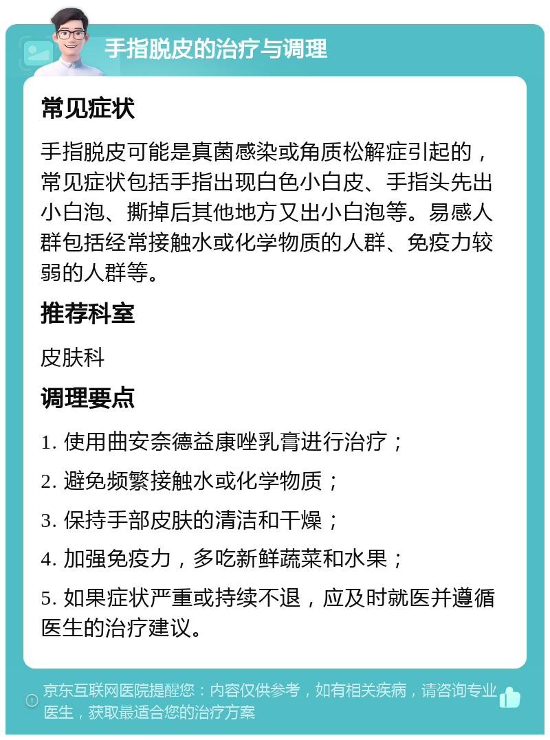 手指脱皮的治疗与调理 常见症状 手指脱皮可能是真菌感染或角质松解症引起的，常见症状包括手指出现白色小白皮、手指头先出小白泡、撕掉后其他地方又出小白泡等。易感人群包括经常接触水或化学物质的人群、免疫力较弱的人群等。 推荐科室 皮肤科 调理要点 1. 使用曲安奈德益康唑乳膏进行治疗； 2. 避免频繁接触水或化学物质； 3. 保持手部皮肤的清洁和干燥； 4. 加强免疫力，多吃新鲜蔬菜和水果； 5. 如果症状严重或持续不退，应及时就医并遵循医生的治疗建议。