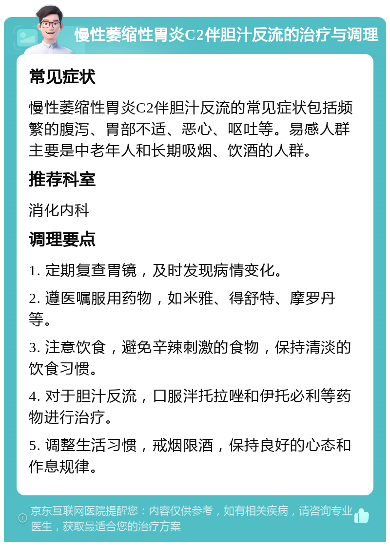 慢性萎缩性胃炎C2伴胆汁反流的治疗与调理 常见症状 慢性萎缩性胃炎C2伴胆汁反流的常见症状包括频繁的腹泻、胃部不适、恶心、呕吐等。易感人群主要是中老年人和长期吸烟、饮酒的人群。 推荐科室 消化内科 调理要点 1. 定期复查胃镜，及时发现病情变化。 2. 遵医嘱服用药物，如米雅、得舒特、摩罗丹等。 3. 注意饮食，避免辛辣刺激的食物，保持清淡的饮食习惯。 4. 对于胆汁反流，口服泮托拉唑和伊托必利等药物进行治疗。 5. 调整生活习惯，戒烟限酒，保持良好的心态和作息规律。