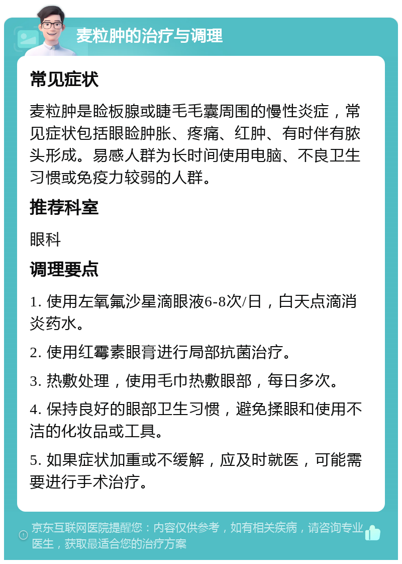 麦粒肿的治疗与调理 常见症状 麦粒肿是睑板腺或睫毛毛囊周围的慢性炎症，常见症状包括眼睑肿胀、疼痛、红肿、有时伴有脓头形成。易感人群为长时间使用电脑、不良卫生习惯或免疫力较弱的人群。 推荐科室 眼科 调理要点 1. 使用左氧氟沙星滴眼液6-8次/日，白天点滴消炎药水。 2. 使用红霉素眼膏进行局部抗菌治疗。 3. 热敷处理，使用毛巾热敷眼部，每日多次。 4. 保持良好的眼部卫生习惯，避免揉眼和使用不洁的化妆品或工具。 5. 如果症状加重或不缓解，应及时就医，可能需要进行手术治疗。