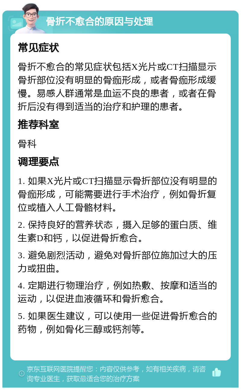 骨折不愈合的原因与处理 常见症状 骨折不愈合的常见症状包括X光片或CT扫描显示骨折部位没有明显的骨痂形成，或者骨痂形成缓慢。易感人群通常是血运不良的患者，或者在骨折后没有得到适当的治疗和护理的患者。 推荐科室 骨科 调理要点 1. 如果X光片或CT扫描显示骨折部位没有明显的骨痂形成，可能需要进行手术治疗，例如骨折复位或植入人工骨骼材料。 2. 保持良好的营养状态，摄入足够的蛋白质、维生素D和钙，以促进骨折愈合。 3. 避免剧烈活动，避免对骨折部位施加过大的压力或扭曲。 4. 定期进行物理治疗，例如热敷、按摩和适当的运动，以促进血液循环和骨折愈合。 5. 如果医生建议，可以使用一些促进骨折愈合的药物，例如骨化三醇或钙剂等。