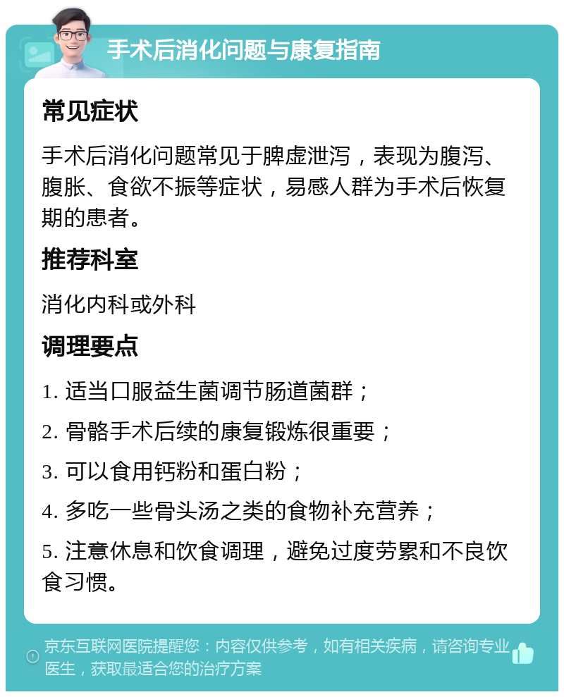 手术后消化问题与康复指南 常见症状 手术后消化问题常见于脾虚泄泻，表现为腹泻、腹胀、食欲不振等症状，易感人群为手术后恢复期的患者。 推荐科室 消化内科或外科 调理要点 1. 适当口服益生菌调节肠道菌群； 2. 骨骼手术后续的康复锻炼很重要； 3. 可以食用钙粉和蛋白粉； 4. 多吃一些骨头汤之类的食物补充营养； 5. 注意休息和饮食调理，避免过度劳累和不良饮食习惯。