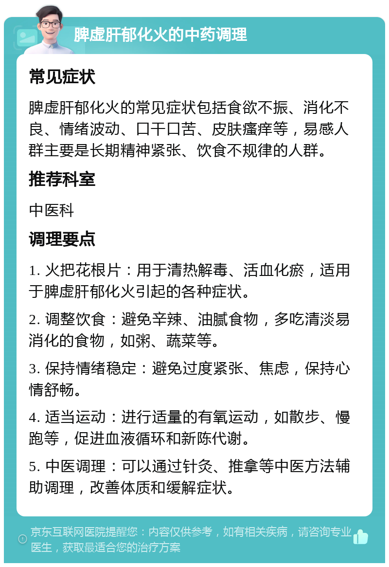 脾虚肝郁化火的中药调理 常见症状 脾虚肝郁化火的常见症状包括食欲不振、消化不良、情绪波动、口干口苦、皮肤瘙痒等，易感人群主要是长期精神紧张、饮食不规律的人群。 推荐科室 中医科 调理要点 1. 火把花根片：用于清热解毒、活血化瘀，适用于脾虚肝郁化火引起的各种症状。 2. 调整饮食：避免辛辣、油腻食物，多吃清淡易消化的食物，如粥、蔬菜等。 3. 保持情绪稳定：避免过度紧张、焦虑，保持心情舒畅。 4. 适当运动：进行适量的有氧运动，如散步、慢跑等，促进血液循环和新陈代谢。 5. 中医调理：可以通过针灸、推拿等中医方法辅助调理，改善体质和缓解症状。