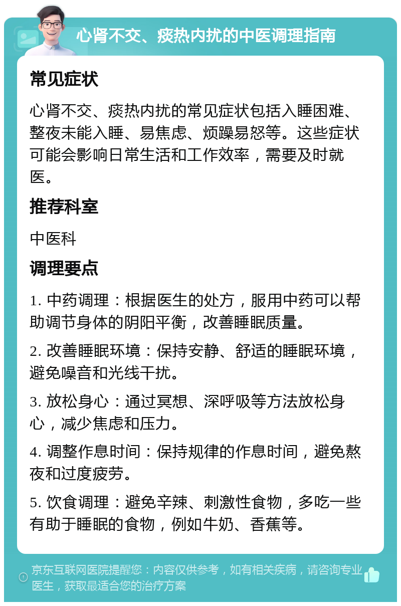 心肾不交、痰热内扰的中医调理指南 常见症状 心肾不交、痰热内扰的常见症状包括入睡困难、整夜未能入睡、易焦虑、烦躁易怒等。这些症状可能会影响日常生活和工作效率，需要及时就医。 推荐科室 中医科 调理要点 1. 中药调理：根据医生的处方，服用中药可以帮助调节身体的阴阳平衡，改善睡眠质量。 2. 改善睡眠环境：保持安静、舒适的睡眠环境，避免噪音和光线干扰。 3. 放松身心：通过冥想、深呼吸等方法放松身心，减少焦虑和压力。 4. 调整作息时间：保持规律的作息时间，避免熬夜和过度疲劳。 5. 饮食调理：避免辛辣、刺激性食物，多吃一些有助于睡眠的食物，例如牛奶、香蕉等。