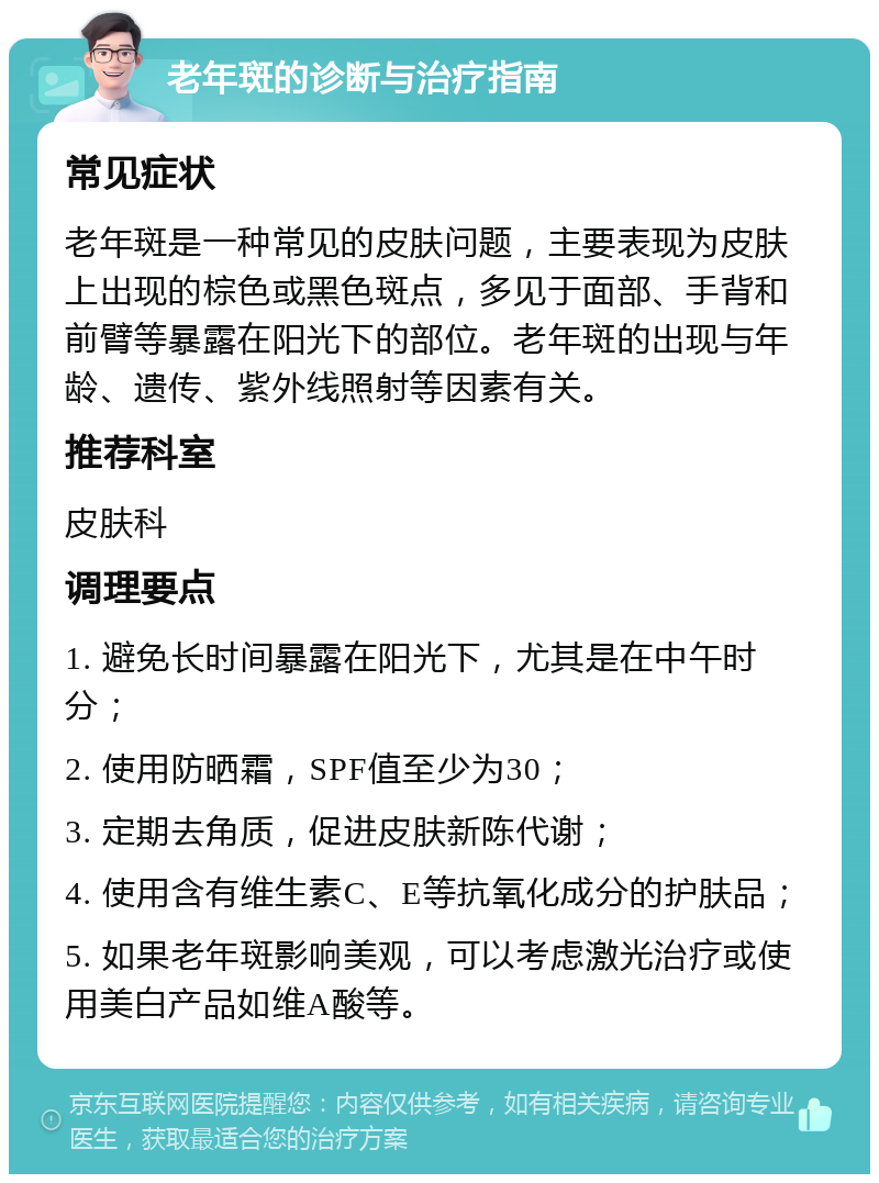 老年斑的诊断与治疗指南 常见症状 老年斑是一种常见的皮肤问题，主要表现为皮肤上出现的棕色或黑色斑点，多见于面部、手背和前臂等暴露在阳光下的部位。老年斑的出现与年龄、遗传、紫外线照射等因素有关。 推荐科室 皮肤科 调理要点 1. 避免长时间暴露在阳光下，尤其是在中午时分； 2. 使用防晒霜，SPF值至少为30； 3. 定期去角质，促进皮肤新陈代谢； 4. 使用含有维生素C、E等抗氧化成分的护肤品； 5. 如果老年斑影响美观，可以考虑激光治疗或使用美白产品如维A酸等。