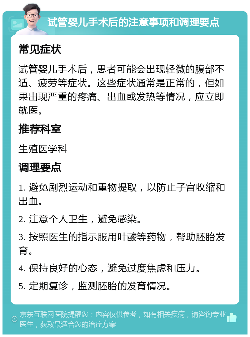 试管婴儿手术后的注意事项和调理要点 常见症状 试管婴儿手术后，患者可能会出现轻微的腹部不适、疲劳等症状。这些症状通常是正常的，但如果出现严重的疼痛、出血或发热等情况，应立即就医。 推荐科室 生殖医学科 调理要点 1. 避免剧烈运动和重物提取，以防止子宫收缩和出血。 2. 注意个人卫生，避免感染。 3. 按照医生的指示服用叶酸等药物，帮助胚胎发育。 4. 保持良好的心态，避免过度焦虑和压力。 5. 定期复诊，监测胚胎的发育情况。