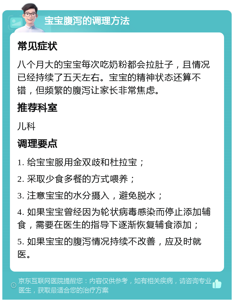 宝宝腹泻的调理方法 常见症状 八个月大的宝宝每次吃奶粉都会拉肚子，且情况已经持续了五天左右。宝宝的精神状态还算不错，但频繁的腹泻让家长非常焦虑。 推荐科室 儿科 调理要点 1. 给宝宝服用金双歧和杜拉宝； 2. 采取少食多餐的方式喂养； 3. 注意宝宝的水分摄入，避免脱水； 4. 如果宝宝曾经因为轮状病毒感染而停止添加辅食，需要在医生的指导下逐渐恢复辅食添加； 5. 如果宝宝的腹泻情况持续不改善，应及时就医。