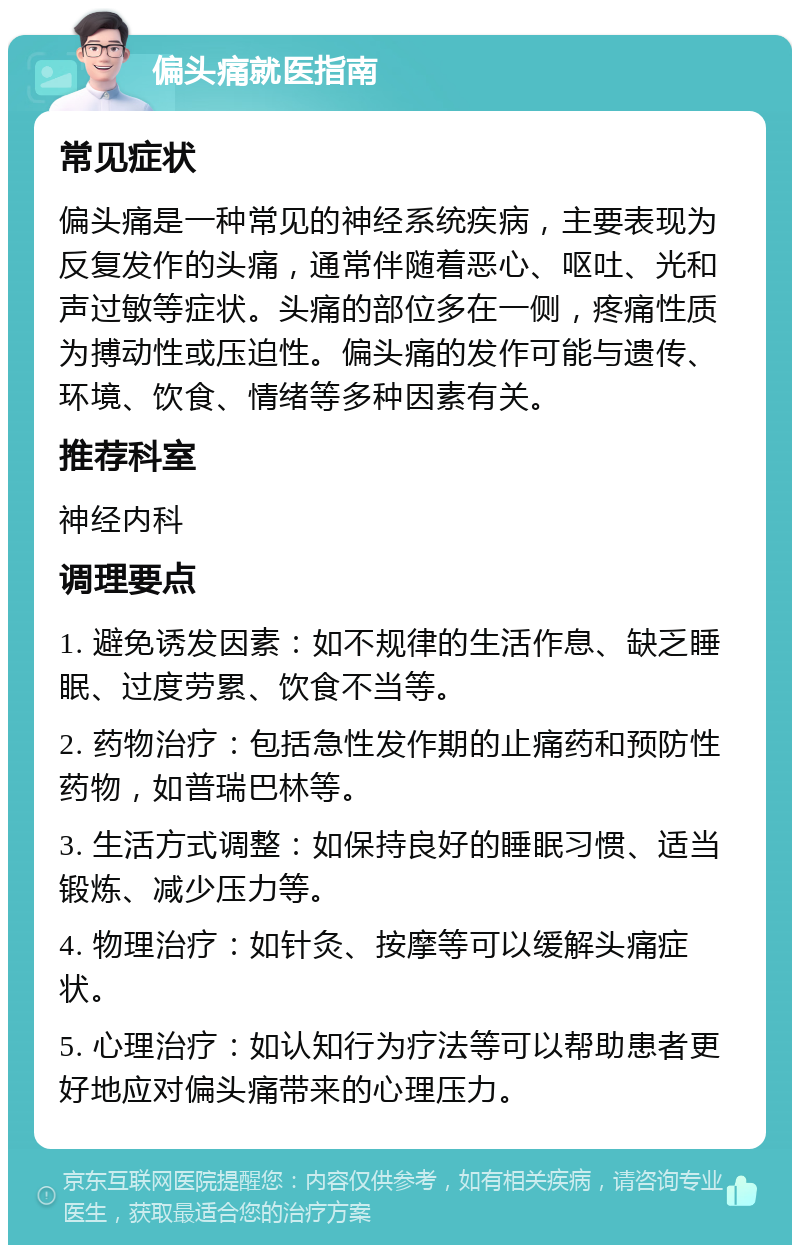 偏头痛就医指南 常见症状 偏头痛是一种常见的神经系统疾病，主要表现为反复发作的头痛，通常伴随着恶心、呕吐、光和声过敏等症状。头痛的部位多在一侧，疼痛性质为搏动性或压迫性。偏头痛的发作可能与遗传、环境、饮食、情绪等多种因素有关。 推荐科室 神经内科 调理要点 1. 避免诱发因素：如不规律的生活作息、缺乏睡眠、过度劳累、饮食不当等。 2. 药物治疗：包括急性发作期的止痛药和预防性药物，如普瑞巴林等。 3. 生活方式调整：如保持良好的睡眠习惯、适当锻炼、减少压力等。 4. 物理治疗：如针灸、按摩等可以缓解头痛症状。 5. 心理治疗：如认知行为疗法等可以帮助患者更好地应对偏头痛带来的心理压力。