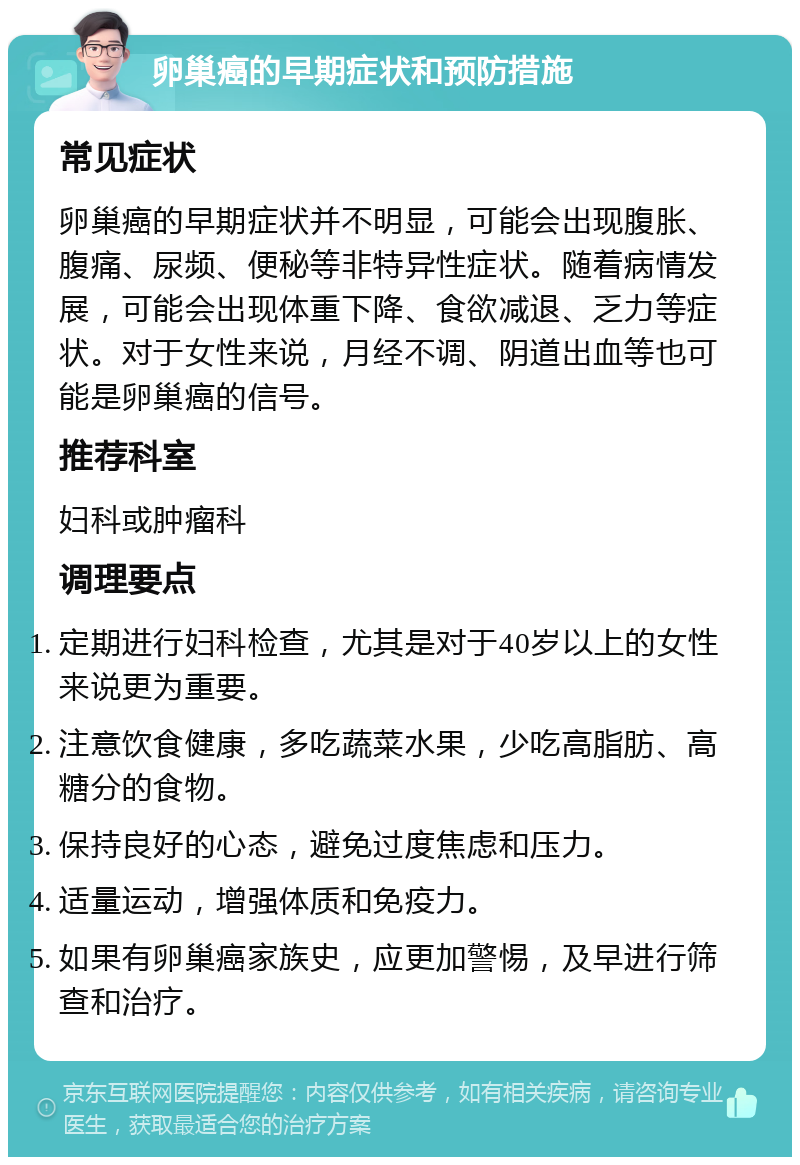 卵巢癌的早期症状和预防措施 常见症状 卵巢癌的早期症状并不明显，可能会出现腹胀、腹痛、尿频、便秘等非特异性症状。随着病情发展，可能会出现体重下降、食欲减退、乏力等症状。对于女性来说，月经不调、阴道出血等也可能是卵巢癌的信号。 推荐科室 妇科或肿瘤科 调理要点 定期进行妇科检查，尤其是对于40岁以上的女性来说更为重要。 注意饮食健康，多吃蔬菜水果，少吃高脂肪、高糖分的食物。 保持良好的心态，避免过度焦虑和压力。 适量运动，增强体质和免疫力。 如果有卵巢癌家族史，应更加警惕，及早进行筛查和治疗。