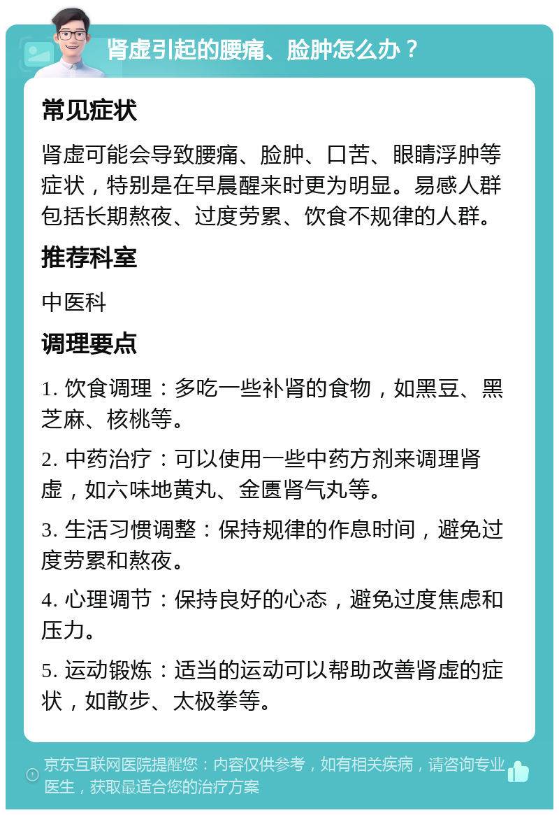 肾虚引起的腰痛、脸肿怎么办？ 常见症状 肾虚可能会导致腰痛、脸肿、口苦、眼睛浮肿等症状，特别是在早晨醒来时更为明显。易感人群包括长期熬夜、过度劳累、饮食不规律的人群。 推荐科室 中医科 调理要点 1. 饮食调理：多吃一些补肾的食物，如黑豆、黑芝麻、核桃等。 2. 中药治疗：可以使用一些中药方剂来调理肾虚，如六味地黄丸、金匮肾气丸等。 3. 生活习惯调整：保持规律的作息时间，避免过度劳累和熬夜。 4. 心理调节：保持良好的心态，避免过度焦虑和压力。 5. 运动锻炼：适当的运动可以帮助改善肾虚的症状，如散步、太极拳等。