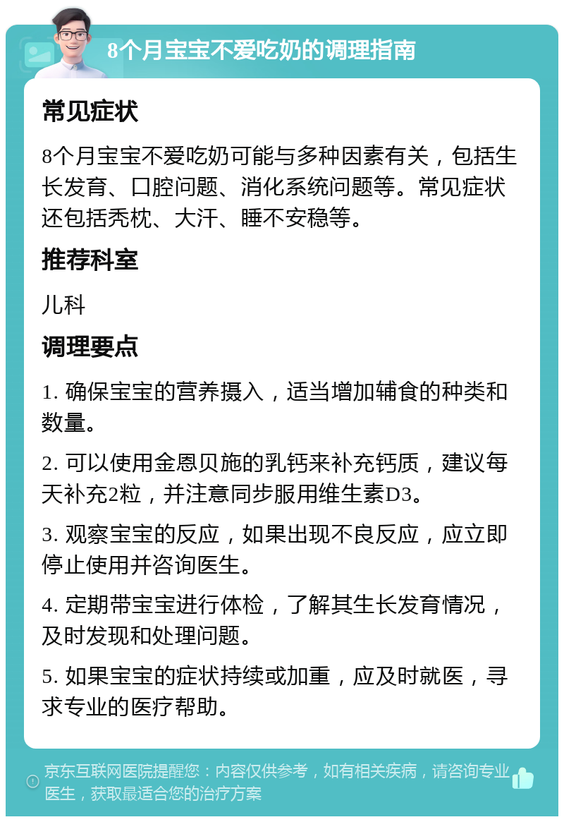 8个月宝宝不爱吃奶的调理指南 常见症状 8个月宝宝不爱吃奶可能与多种因素有关，包括生长发育、口腔问题、消化系统问题等。常见症状还包括秃枕、大汗、睡不安稳等。 推荐科室 儿科 调理要点 1. 确保宝宝的营养摄入，适当增加辅食的种类和数量。 2. 可以使用金恩贝施的乳钙来补充钙质，建议每天补充2粒，并注意同步服用维生素D3。 3. 观察宝宝的反应，如果出现不良反应，应立即停止使用并咨询医生。 4. 定期带宝宝进行体检，了解其生长发育情况，及时发现和处理问题。 5. 如果宝宝的症状持续或加重，应及时就医，寻求专业的医疗帮助。