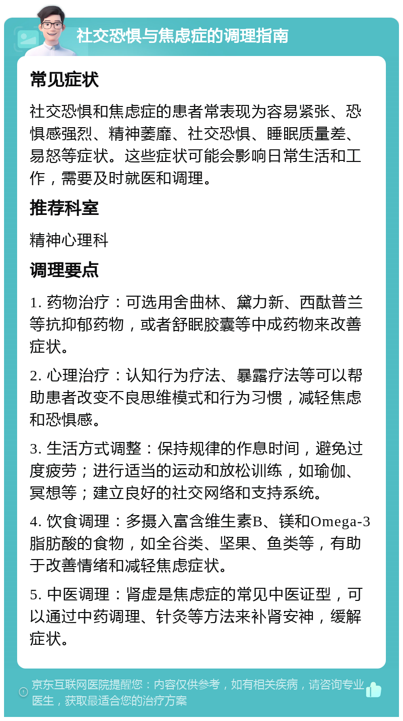 社交恐惧与焦虑症的调理指南 常见症状 社交恐惧和焦虑症的患者常表现为容易紧张、恐惧感强烈、精神萎靡、社交恐惧、睡眠质量差、易怒等症状。这些症状可能会影响日常生活和工作，需要及时就医和调理。 推荐科室 精神心理科 调理要点 1. 药物治疗：可选用舍曲林、黛力新、西酞普兰等抗抑郁药物，或者舒眠胶囊等中成药物来改善症状。 2. 心理治疗：认知行为疗法、暴露疗法等可以帮助患者改变不良思维模式和行为习惯，减轻焦虑和恐惧感。 3. 生活方式调整：保持规律的作息时间，避免过度疲劳；进行适当的运动和放松训练，如瑜伽、冥想等；建立良好的社交网络和支持系统。 4. 饮食调理：多摄入富含维生素B、镁和Omega-3脂肪酸的食物，如全谷类、坚果、鱼类等，有助于改善情绪和减轻焦虑症状。 5. 中医调理：肾虚是焦虑症的常见中医证型，可以通过中药调理、针灸等方法来补肾安神，缓解症状。