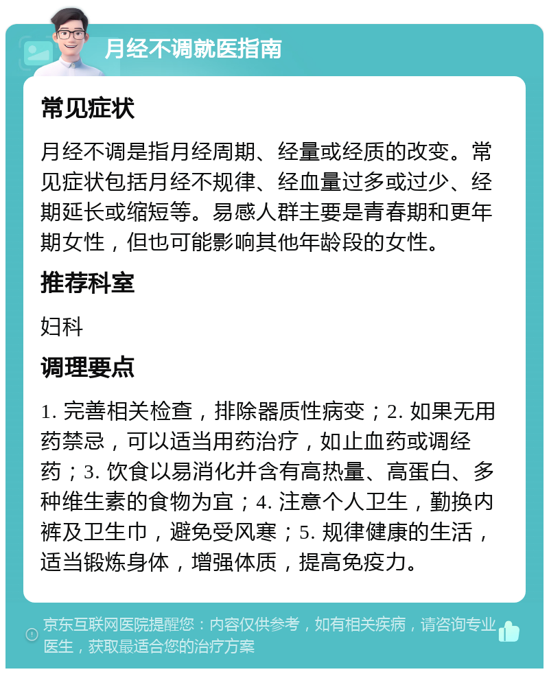 月经不调就医指南 常见症状 月经不调是指月经周期、经量或经质的改变。常见症状包括月经不规律、经血量过多或过少、经期延长或缩短等。易感人群主要是青春期和更年期女性，但也可能影响其他年龄段的女性。 推荐科室 妇科 调理要点 1. 完善相关检查，排除器质性病变；2. 如果无用药禁忌，可以适当用药治疗，如止血药或调经药；3. 饮食以易消化并含有高热量、高蛋白、多种维生素的食物为宜；4. 注意个人卫生，勤换内裤及卫生巾，避免受风寒；5. 规律健康的生活，适当锻炼身体，增强体质，提高免疫力。