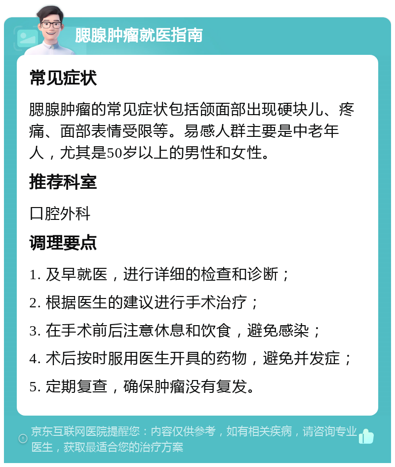 腮腺肿瘤就医指南 常见症状 腮腺肿瘤的常见症状包括颌面部出现硬块儿、疼痛、面部表情受限等。易感人群主要是中老年人，尤其是50岁以上的男性和女性。 推荐科室 口腔外科 调理要点 1. 及早就医，进行详细的检查和诊断； 2. 根据医生的建议进行手术治疗； 3. 在手术前后注意休息和饮食，避免感染； 4. 术后按时服用医生开具的药物，避免并发症； 5. 定期复查，确保肿瘤没有复发。