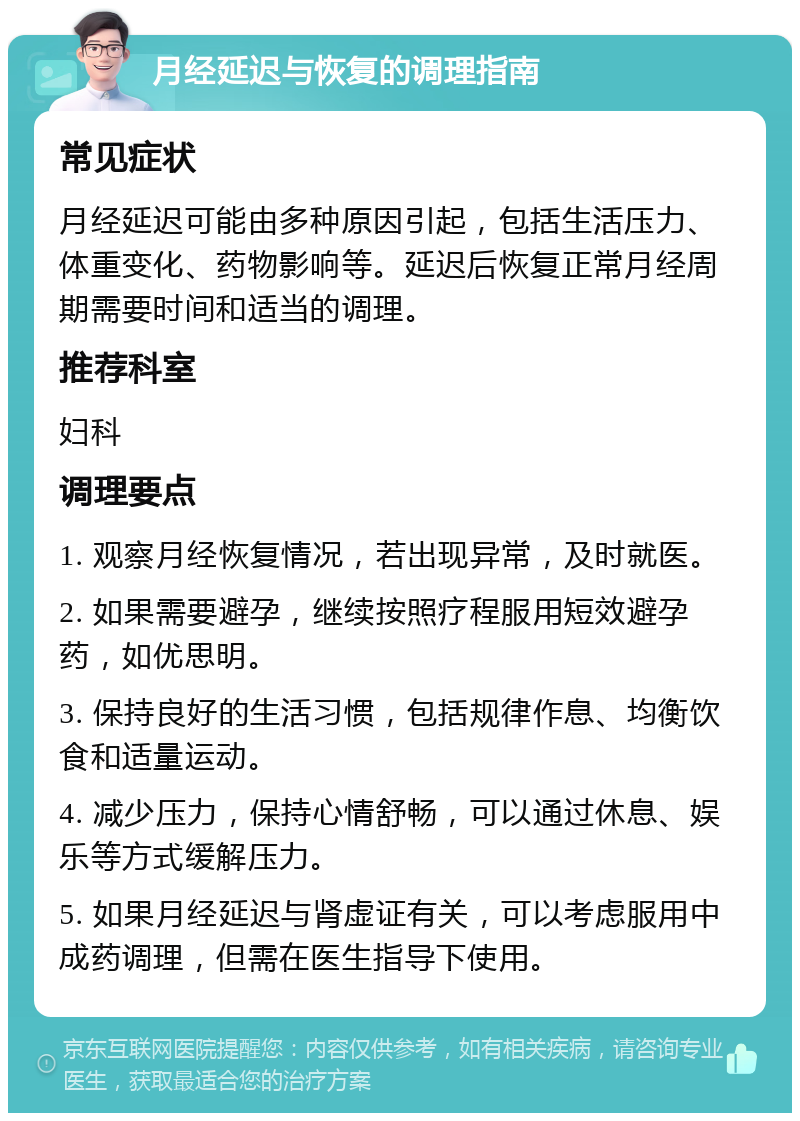 月经延迟与恢复的调理指南 常见症状 月经延迟可能由多种原因引起，包括生活压力、体重变化、药物影响等。延迟后恢复正常月经周期需要时间和适当的调理。 推荐科室 妇科 调理要点 1. 观察月经恢复情况，若出现异常，及时就医。 2. 如果需要避孕，继续按照疗程服用短效避孕药，如优思明。 3. 保持良好的生活习惯，包括规律作息、均衡饮食和适量运动。 4. 减少压力，保持心情舒畅，可以通过休息、娱乐等方式缓解压力。 5. 如果月经延迟与肾虚证有关，可以考虑服用中成药调理，但需在医生指导下使用。