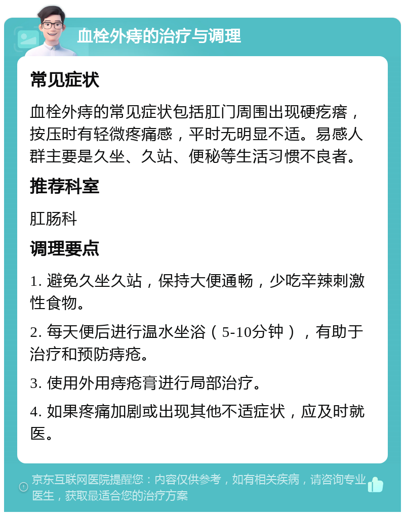 血栓外痔的治疗与调理 常见症状 血栓外痔的常见症状包括肛门周围出现硬疙瘩，按压时有轻微疼痛感，平时无明显不适。易感人群主要是久坐、久站、便秘等生活习惯不良者。 推荐科室 肛肠科 调理要点 1. 避免久坐久站，保持大便通畅，少吃辛辣刺激性食物。 2. 每天便后进行温水坐浴（5-10分钟），有助于治疗和预防痔疮。 3. 使用外用痔疮膏进行局部治疗。 4. 如果疼痛加剧或出现其他不适症状，应及时就医。