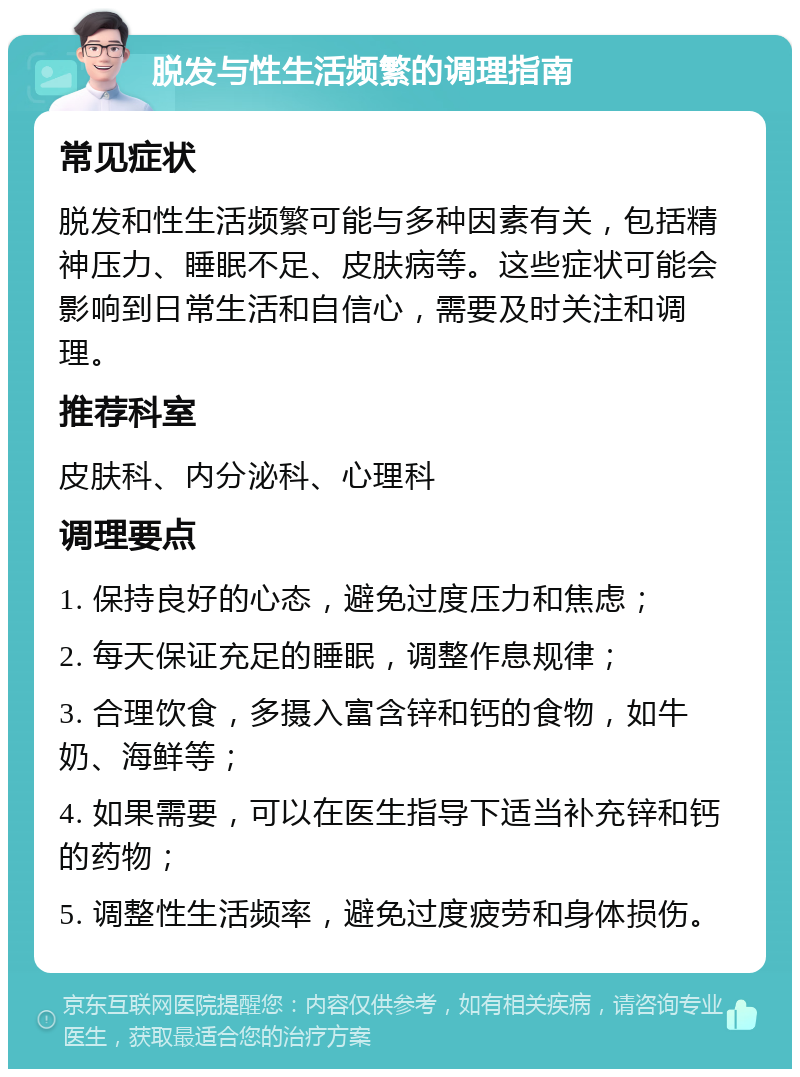 脱发与性生活频繁的调理指南 常见症状 脱发和性生活频繁可能与多种因素有关，包括精神压力、睡眠不足、皮肤病等。这些症状可能会影响到日常生活和自信心，需要及时关注和调理。 推荐科室 皮肤科、内分泌科、心理科 调理要点 1. 保持良好的心态，避免过度压力和焦虑； 2. 每天保证充足的睡眠，调整作息规律； 3. 合理饮食，多摄入富含锌和钙的食物，如牛奶、海鲜等； 4. 如果需要，可以在医生指导下适当补充锌和钙的药物； 5. 调整性生活频率，避免过度疲劳和身体损伤。