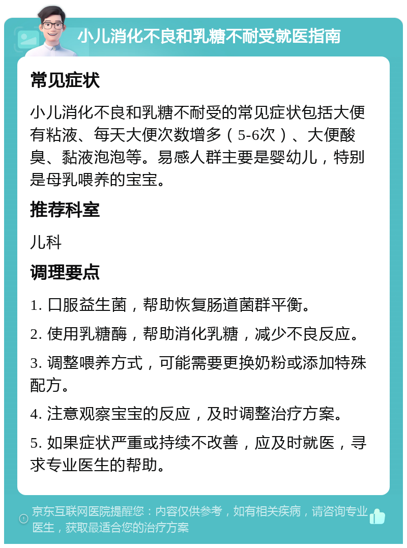 小儿消化不良和乳糖不耐受就医指南 常见症状 小儿消化不良和乳糖不耐受的常见症状包括大便有粘液、每天大便次数增多（5-6次）、大便酸臭、黏液泡泡等。易感人群主要是婴幼儿，特别是母乳喂养的宝宝。 推荐科室 儿科 调理要点 1. 口服益生菌，帮助恢复肠道菌群平衡。 2. 使用乳糖酶，帮助消化乳糖，减少不良反应。 3. 调整喂养方式，可能需要更换奶粉或添加特殊配方。 4. 注意观察宝宝的反应，及时调整治疗方案。 5. 如果症状严重或持续不改善，应及时就医，寻求专业医生的帮助。