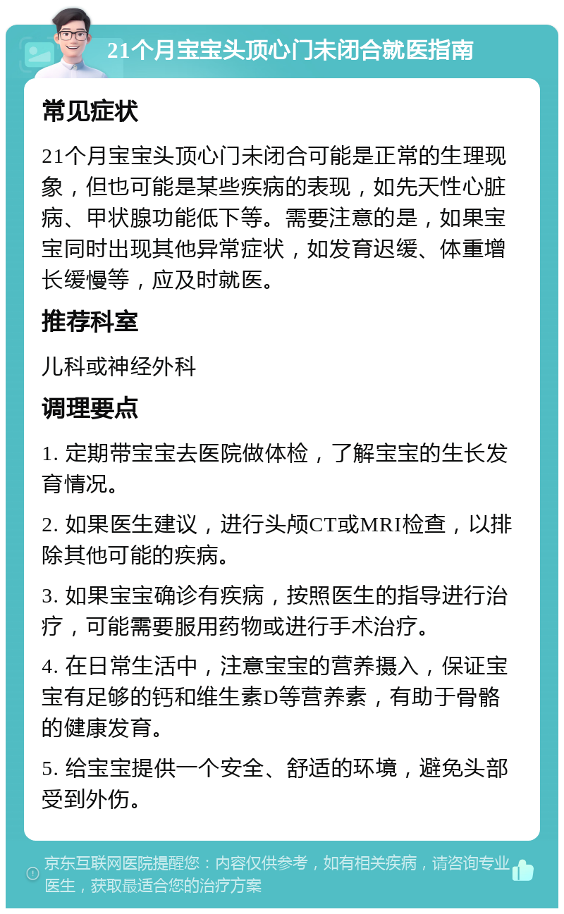 21个月宝宝头顶心门未闭合就医指南 常见症状 21个月宝宝头顶心门未闭合可能是正常的生理现象，但也可能是某些疾病的表现，如先天性心脏病、甲状腺功能低下等。需要注意的是，如果宝宝同时出现其他异常症状，如发育迟缓、体重增长缓慢等，应及时就医。 推荐科室 儿科或神经外科 调理要点 1. 定期带宝宝去医院做体检，了解宝宝的生长发育情况。 2. 如果医生建议，进行头颅CT或MRI检查，以排除其他可能的疾病。 3. 如果宝宝确诊有疾病，按照医生的指导进行治疗，可能需要服用药物或进行手术治疗。 4. 在日常生活中，注意宝宝的营养摄入，保证宝宝有足够的钙和维生素D等营养素，有助于骨骼的健康发育。 5. 给宝宝提供一个安全、舒适的环境，避免头部受到外伤。