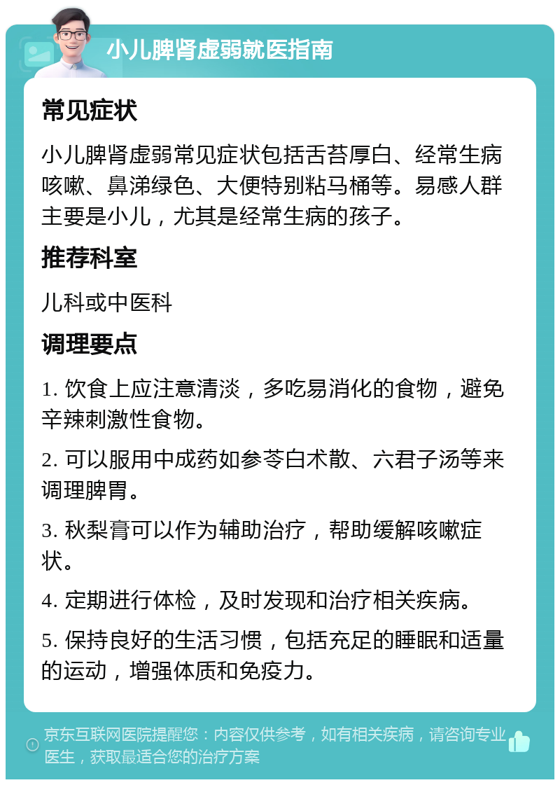 小儿脾肾虚弱就医指南 常见症状 小儿脾肾虚弱常见症状包括舌苔厚白、经常生病咳嗽、鼻涕绿色、大便特别粘马桶等。易感人群主要是小儿，尤其是经常生病的孩子。 推荐科室 儿科或中医科 调理要点 1. 饮食上应注意清淡，多吃易消化的食物，避免辛辣刺激性食物。 2. 可以服用中成药如参苓白术散、六君子汤等来调理脾胃。 3. 秋梨膏可以作为辅助治疗，帮助缓解咳嗽症状。 4. 定期进行体检，及时发现和治疗相关疾病。 5. 保持良好的生活习惯，包括充足的睡眠和适量的运动，增强体质和免疫力。